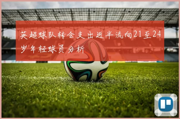 英超球队转会支出近半流向21至24岁年轻球员分析