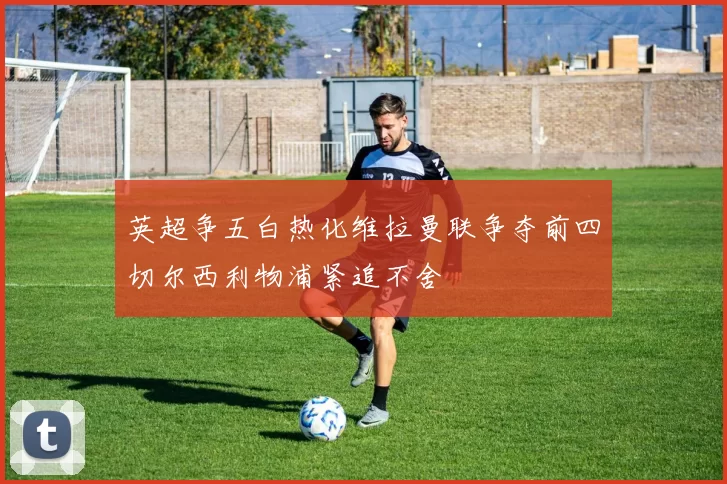 英超争五白热化维拉曼联争夺前四切尔西利物浦紧追不舍