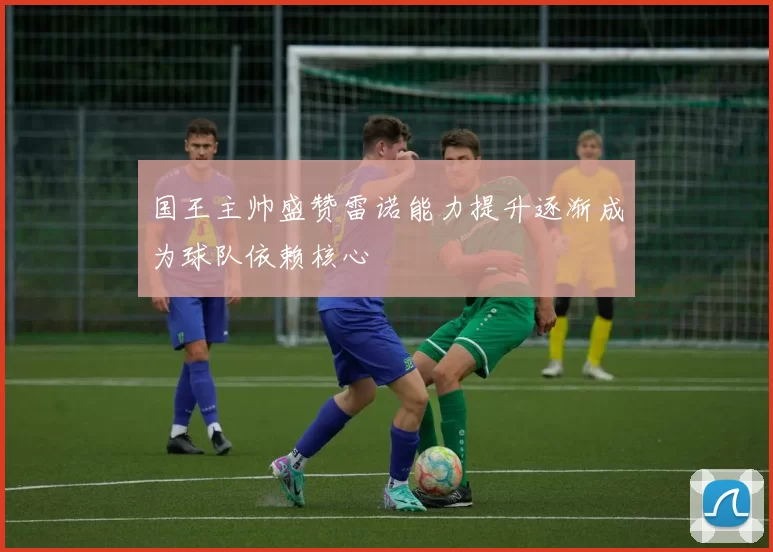 国王主帅盛赞雷诺能力提升逐渐成为球队依赖核心