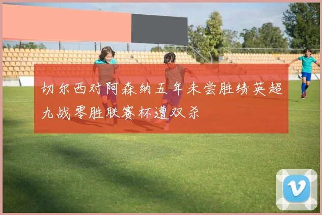 切尔西对阿森纳五年未尝胜绩英超九战零胜联赛杯遭双杀