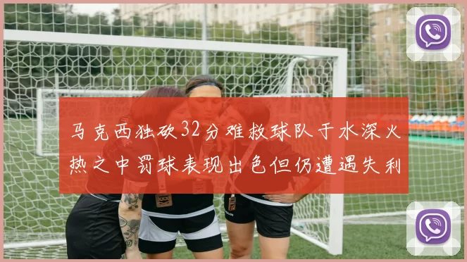 马克西独砍32分难救球队于水深火热之中罚球表现出色但仍遭遇失利