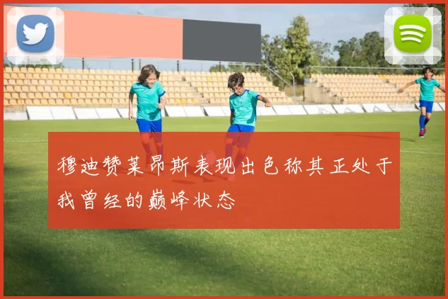 穆迪赞莱昂斯表现出色称其正处于我曾经的巅峰状态