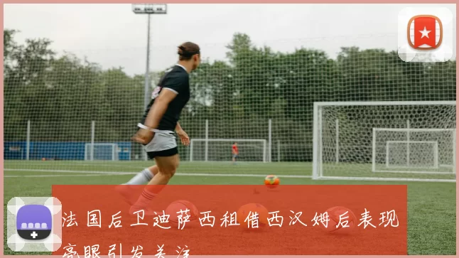 法国后卫迪萨西租借西汉姆后表现亮眼引发关注