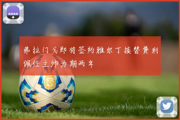 弗拉门戈即将签约雅尔丁接替费利佩任主帅为期两年