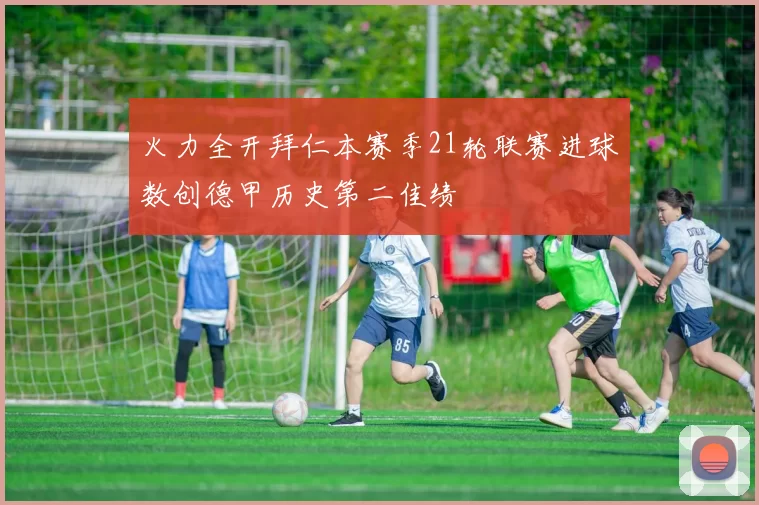 火力全开拜仁本赛季21轮联赛进球数创德甲历史第二佳绩