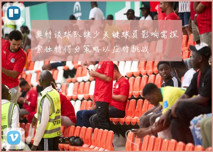 奥特谈球队缺少关键球员影响需探索独特得分策略以应对挑战