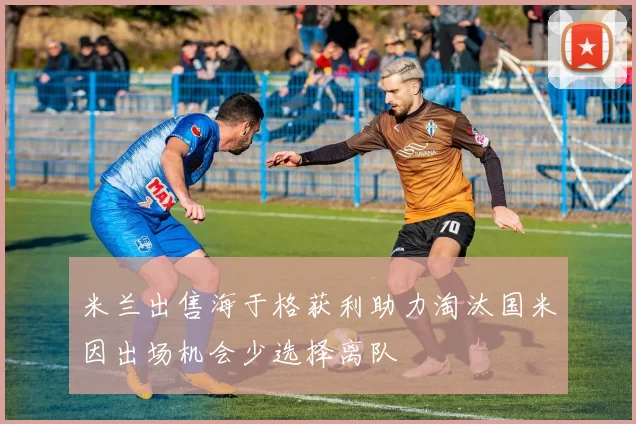 米兰出售海于格获利助力淘汰国米因出场机会少选择离队
