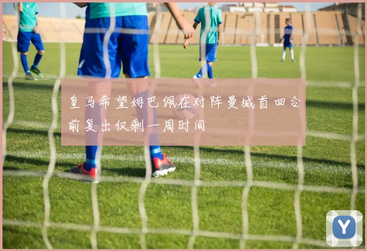皇马希望姆巴佩在对阵曼城首回合前复出仅剩一周时间