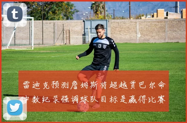 雷迪克预测詹姆斯将超越贾巴尔命中数纪录强调球队目标是赢得比赛