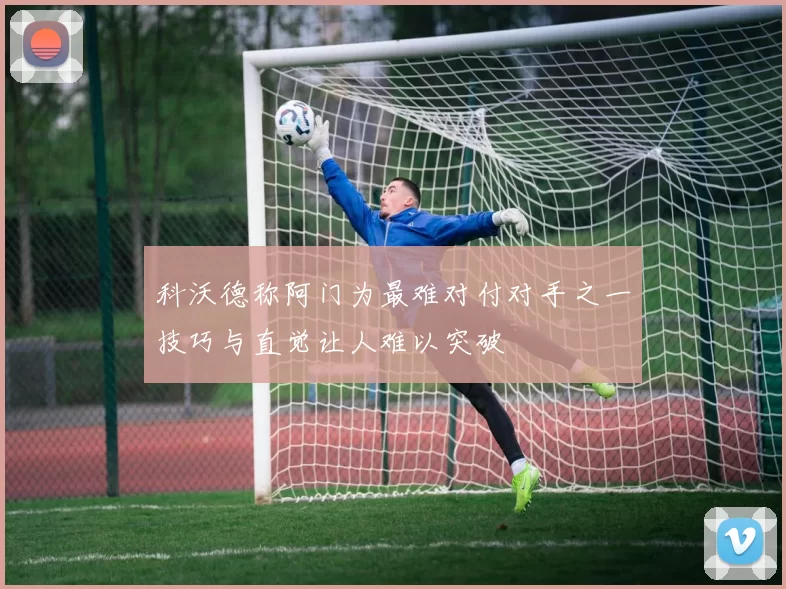 科沃德称阿门为最难对付对手之一技巧与直觉让人难以突破