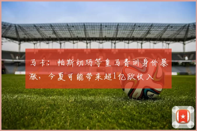 马卡：帕斯切玛等皇马青训身价暴涨，今夏可能带来超1亿欧收入
