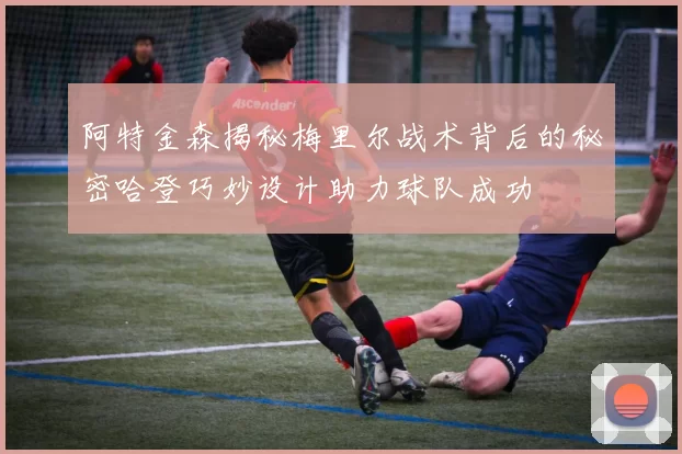 阿特金森揭秘梅里尔战术背后的秘密哈登巧妙设计助力球队成功
