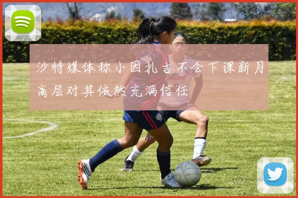 沙特媒体称小因扎吉不会下课新月高层对其依然充满信任