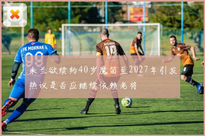米兰欲续约40岁魔笛至2027年引发热议是否应继续依赖老将