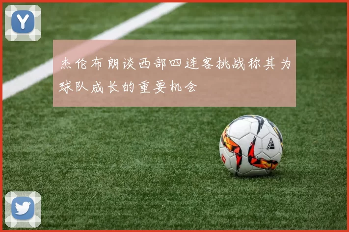 杰伦布朗谈西部四连客挑战称其为球队成长的重要机会