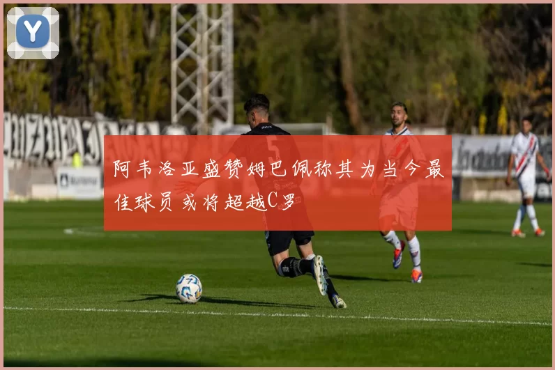 阿韦洛亚盛赞姆巴佩称其为当今最佳球员或将超越C罗