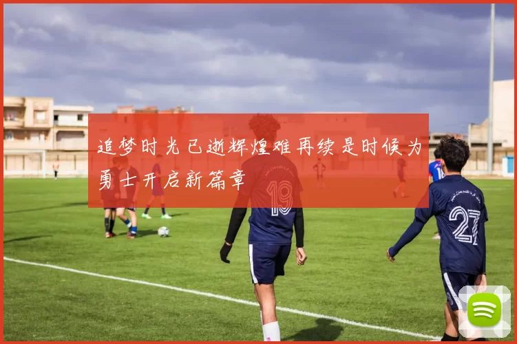 追梦时光已逝辉煌难再续是时候为勇士开启新篇章