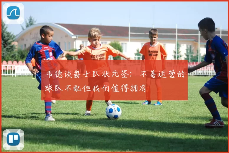 韦德谈爵士队状元签：不善运营的球队不配但我们值得拥有