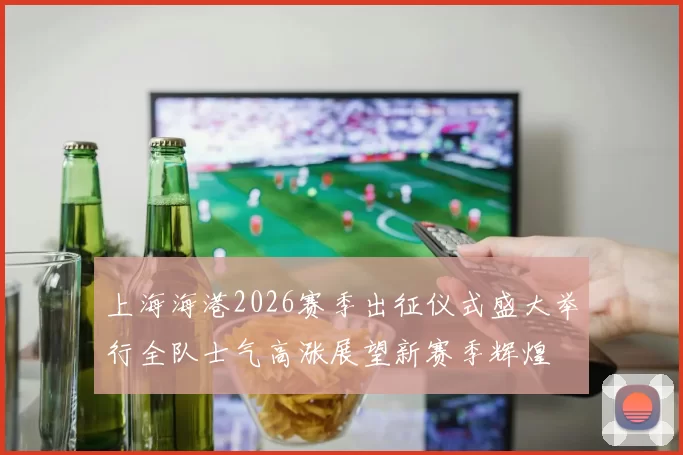 上海海港2026赛季出征仪式盛大举行全队士气高涨展望新赛季辉煌