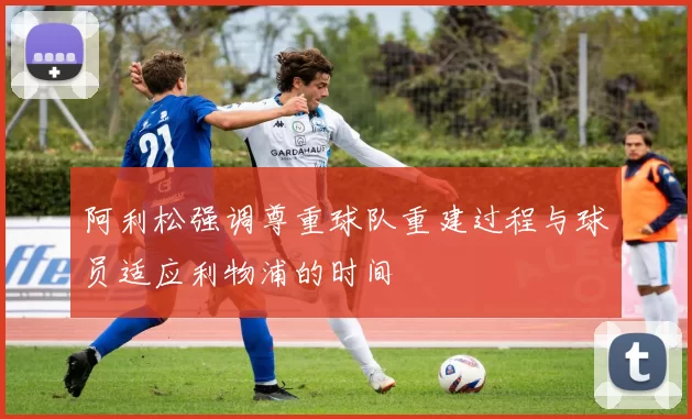 阿利松强调尊重球队重建过程与球员适应利物浦的时间