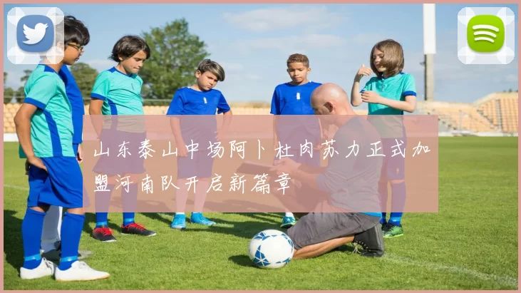 山东泰山中场阿卜杜肉苏力正式加盟河南队开启新篇章