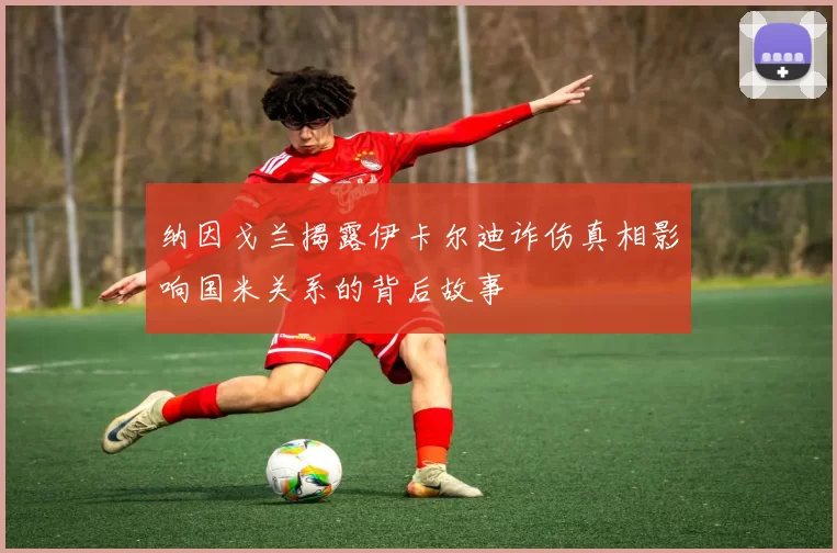 纳因戈兰揭露伊卡尔迪诈伤真相影响国米关系的背后故事