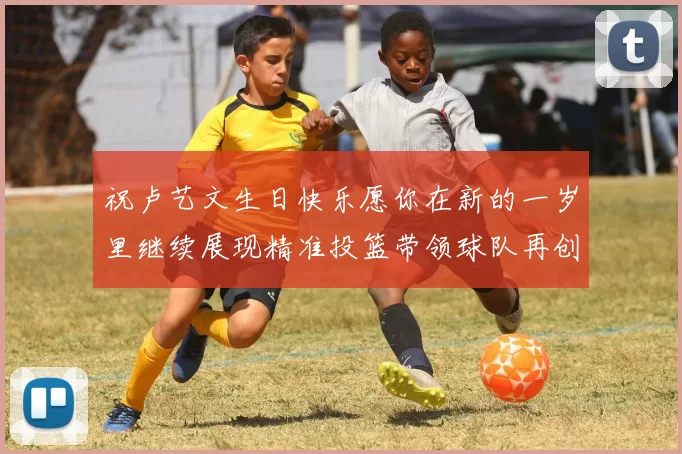 祝卢艺文生日快乐愿你在新的一岁里继续展现精准投篮带领球队再创辉煌成就