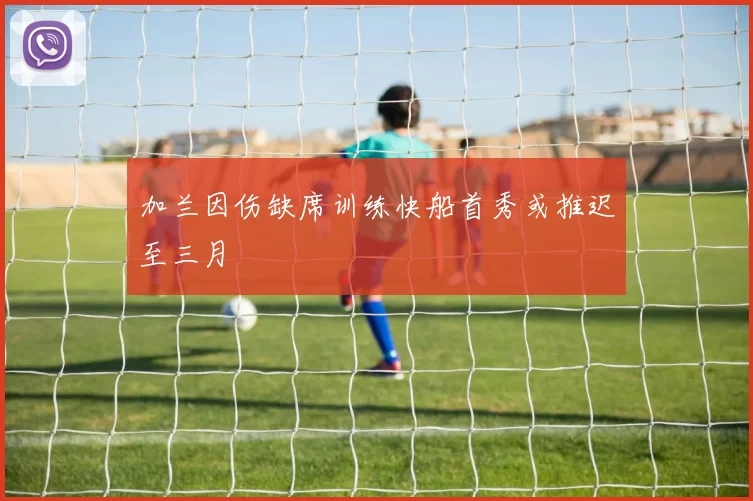 加兰因伤缺席训练快船首秀或推迟至三月