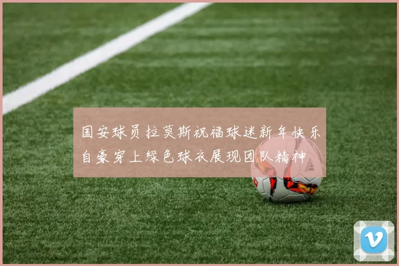 国安球员拉莫斯祝福球迷新年快乐自豪穿上绿色球衣展现团队精神