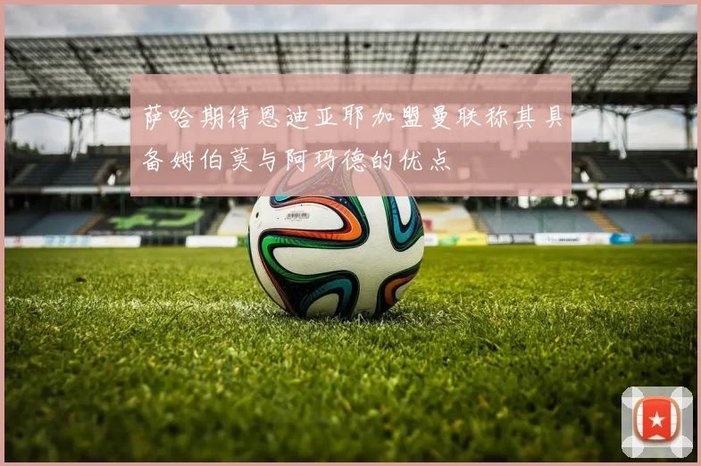 萨哈期待恩迪亚耶加盟曼联称其具备姆伯莫与阿玛德的优点