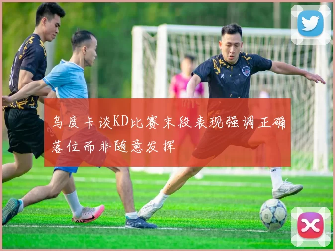 乌度卡谈KD比赛末段表现强调正确落位而非随意发挥