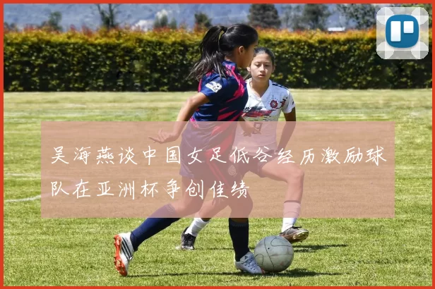 吴海燕谈中国女足低谷经历激励球队在亚洲杯争创佳绩