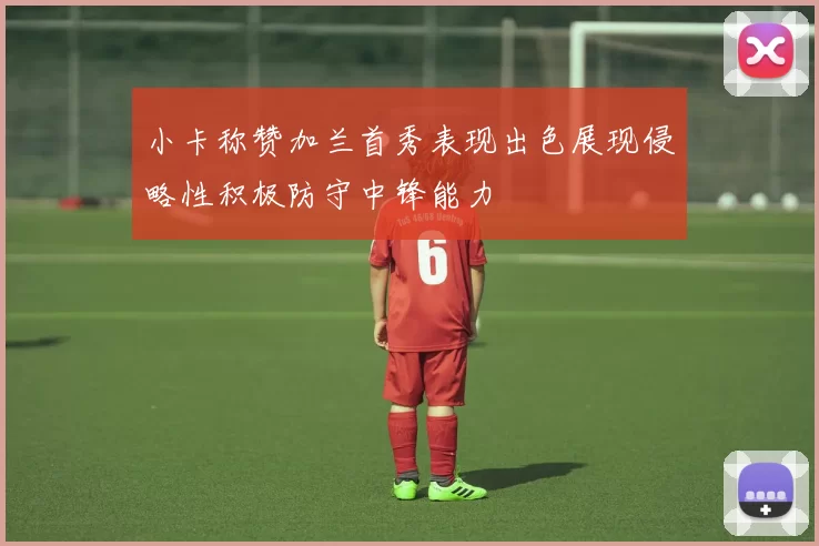 小卡称赞加兰首秀表现出色展现侵略性积极防守中锋能力