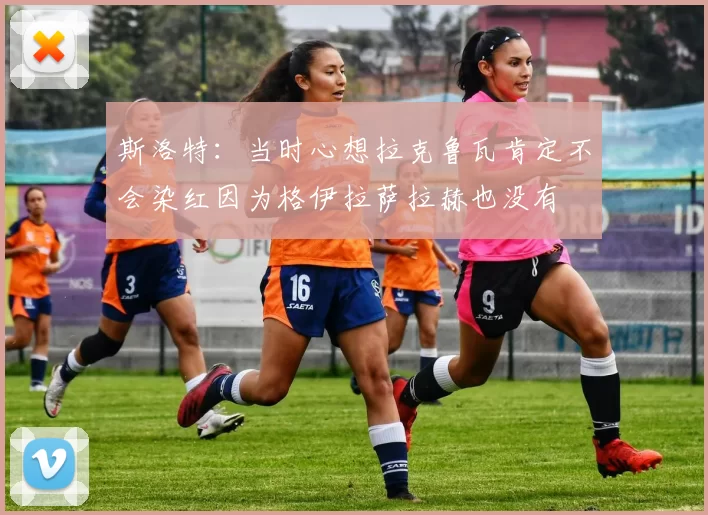 斯洛特：当时心想拉克鲁瓦肯定不会染红因为格伊拉萨拉赫也没有